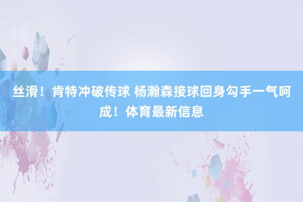 丝滑！肯特冲破传球 杨瀚森接球回身勾手一气呵成！体育最新信息