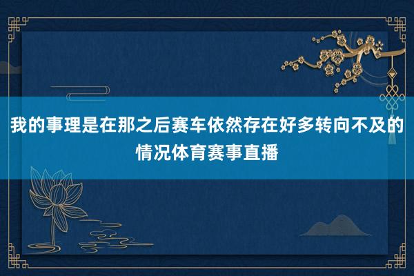 我的事理是在那之后赛车依然存在好多转向不及的情况体育赛事直播