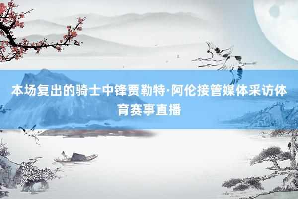 本场复出的骑士中锋贾勒特·阿伦接管媒体采访体育赛事直播