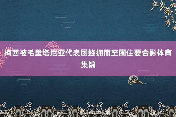 梅西被毛里塔尼亚代表团蜂拥而至围住要合影体育集锦