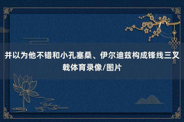 并以为他不错和小孔塞桑、伊尔迪兹构成锋线三叉戟体育录像/图片