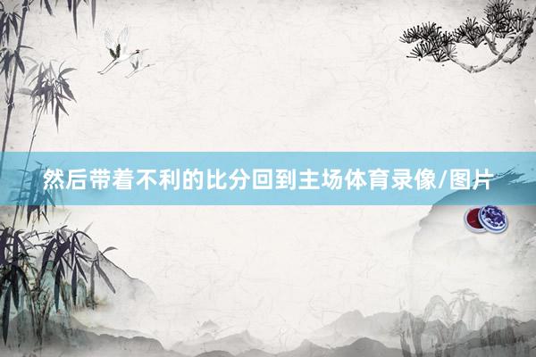 然后带着不利的比分回到主场体育录像/图片
