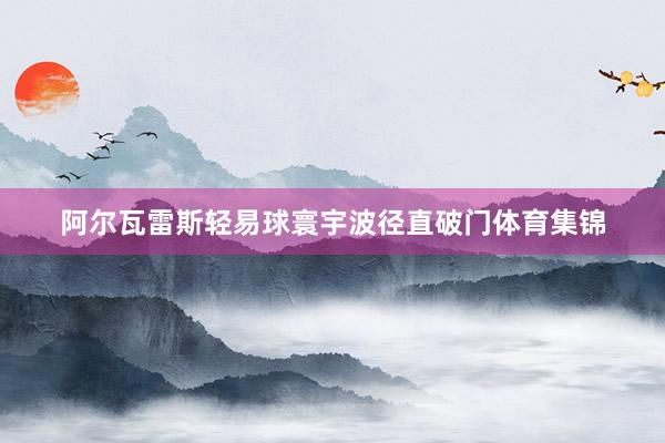 阿尔瓦雷斯轻易球寰宇波径直破门体育集锦