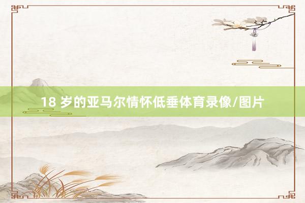 18 岁的亚马尔情怀低垂体育录像/图片