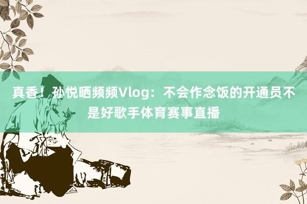 真香！孙悦晒频频Vlog：不会作念饭的开通员不是好歌手体育赛事直播