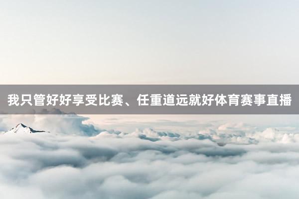 我只管好好享受比赛、任重道远就好体育赛事直播