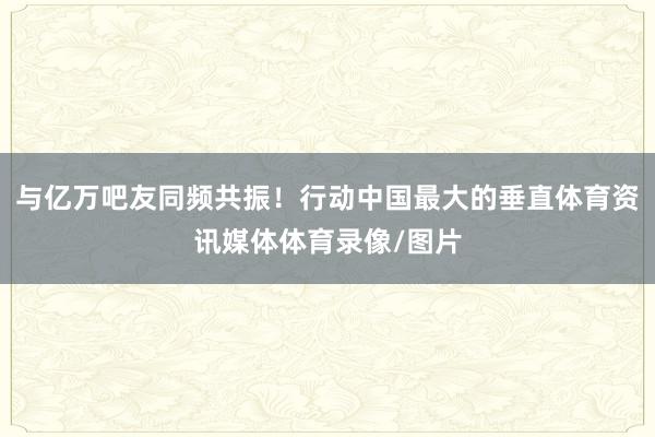 与亿万吧友同频共振！行动中国最大的垂直体育资讯媒体体育录像/图片