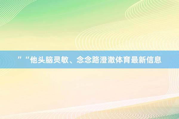 ”　　“他头脑灵敏、念念路澄澈体育最新信息