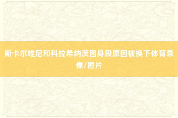 斯卡尔维尼和科拉希纳茨因身段原因被换下体育录像/图片