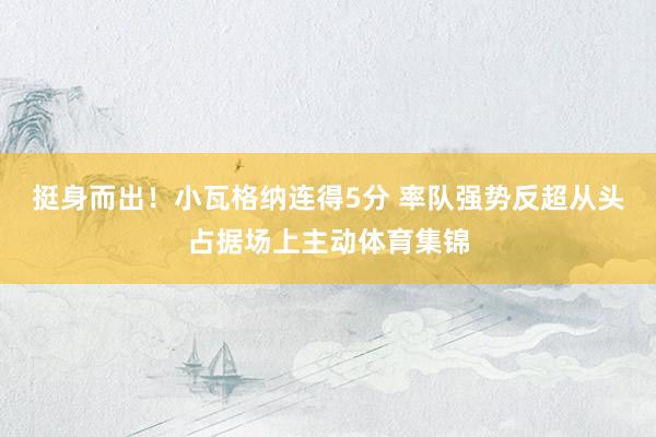 挺身而出！小瓦格纳连得5分 率队强势反超从头占据场上主动体育集锦