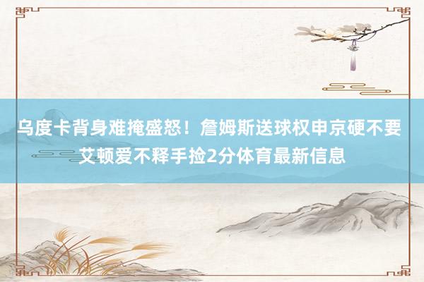 乌度卡背身难掩盛怒!詹姆斯送球权申京硬不要 艾顿爱不释手捡2分体育最新信息