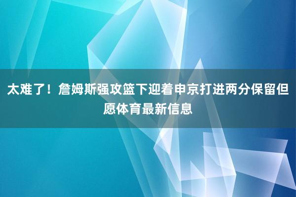 太难了！詹姆斯强攻篮下迎着申京打进两分保留但愿体育最新信息