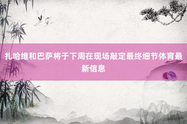 扎哈维和巴萨将于下周在现场敲定最终细节体育最新信息