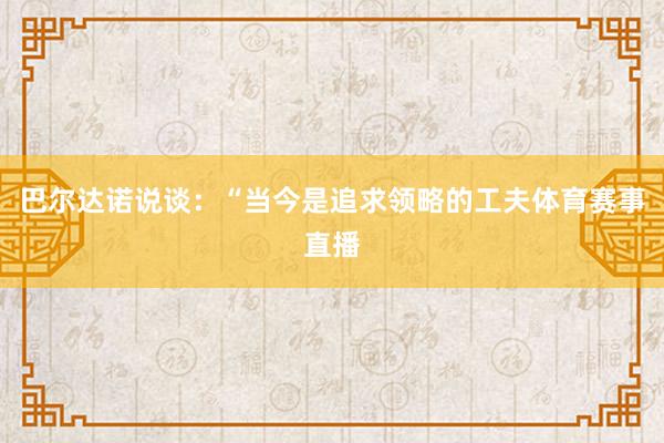 巴尔达诺说谈：“当今是追求领略的工夫体育赛事直播