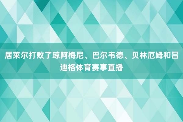 居莱尔打败了琼阿梅尼、巴尔韦德、贝林厄姆和吕迪格体育赛事直播