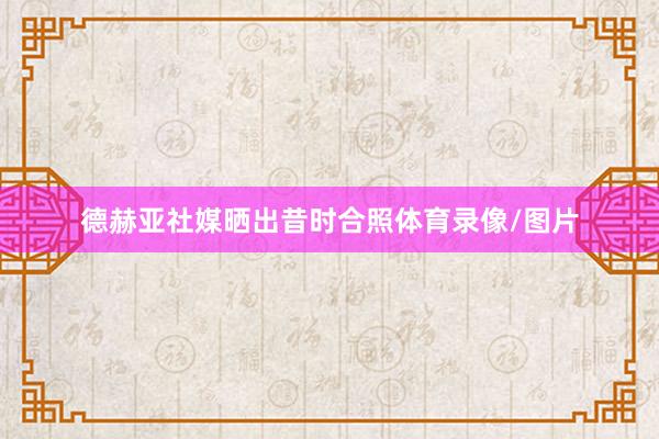 德赫亚社媒晒出昔时合照体育录像/图片