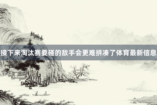 接下来淘汰赛要碰的敌手会更难拼凑了体育最新信息