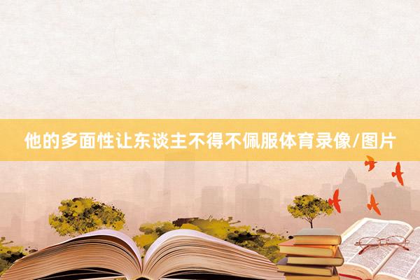 他的多面性让东谈主不得不佩服体育录像/图片