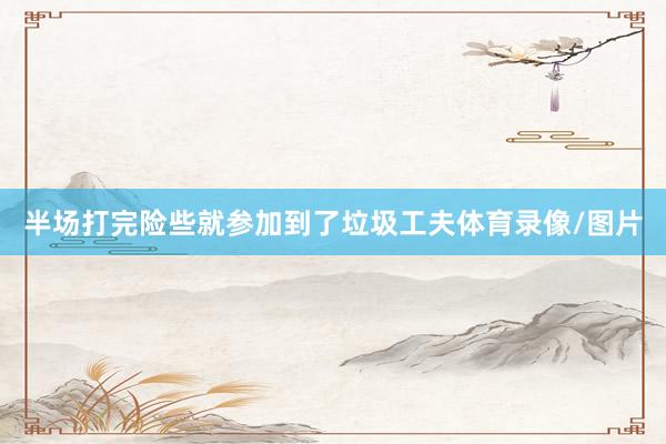 半场打完险些就参加到了垃圾工夫体育录像/图片