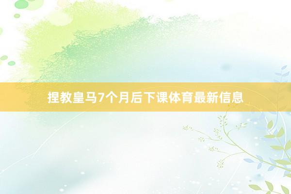 捏教皇马7个月后下课体育最新信息
