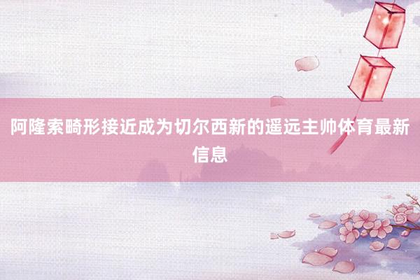 阿隆索畸形接近成为切尔西新的遥远主帅体育最新信息