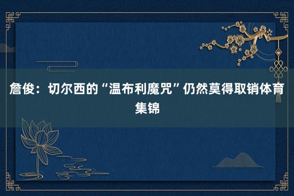 詹俊：切尔西的“温布利魔咒”仍然莫得取销体育集锦