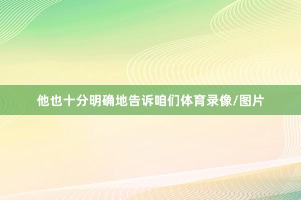 他也十分明确地告诉咱们体育录像/图片