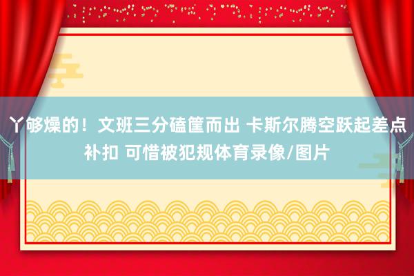 丫够燥的！文班三分磕筐而出 卡斯尔腾空跃起差点补扣 可惜被犯规体育录像/图片