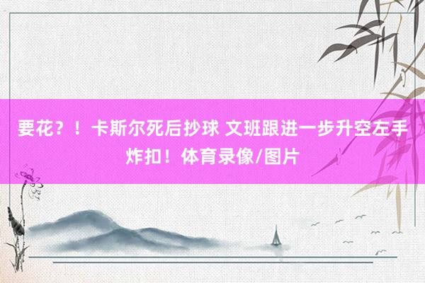 要花？！卡斯尔死后抄球 文班跟进一步升空左手炸扣！体育录像/图片