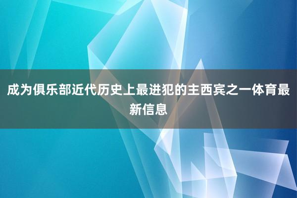 成为俱乐部近代历史上最进犯的主西宾之一体育最新信息