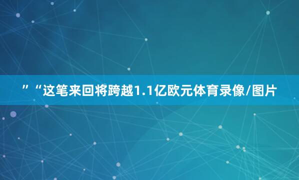 ”“这笔来回将跨越1.1亿欧元体育录像/图片