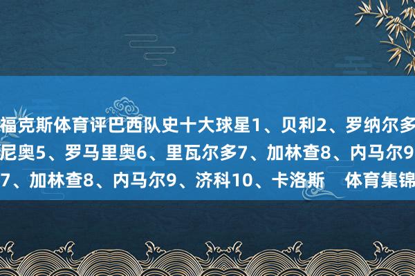 福克斯体育评巴西队史十大球星1、贝利2、罗纳尔多3、卡福4、罗纳尔迪尼奥5、罗马里奥6、里瓦尔多7、加林查8、内马尔9、济科10、卡洛斯 体育集锦
