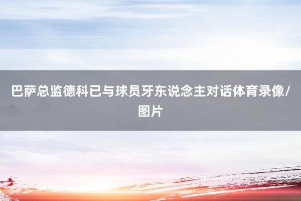 巴萨总监德科已与球员牙东说念主对话体育录像/图片
