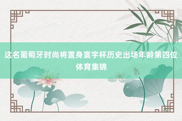 这名葡萄牙时尚将置身寰宇杯历史出场年龄第四位体育集锦