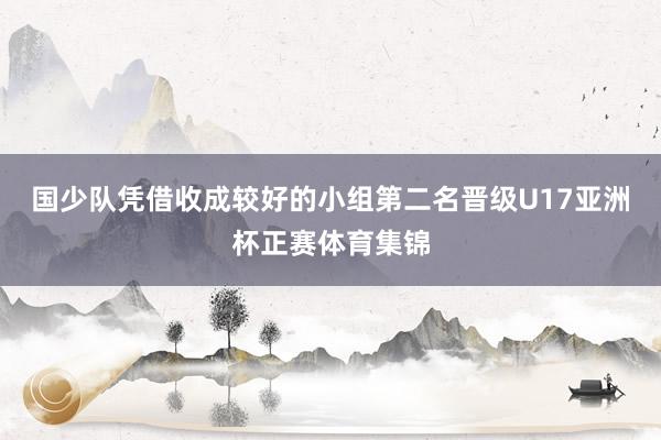 国少队凭借收成较好的小组第二名晋级U17亚洲杯正赛体育集锦