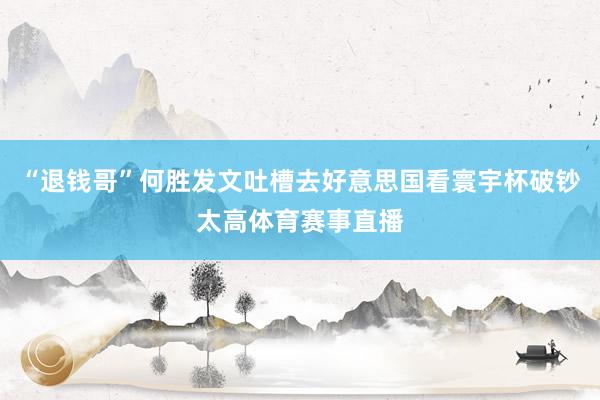 “退钱哥”何胜发文吐槽去好意思国看寰宇杯破钞太高体育赛事直播