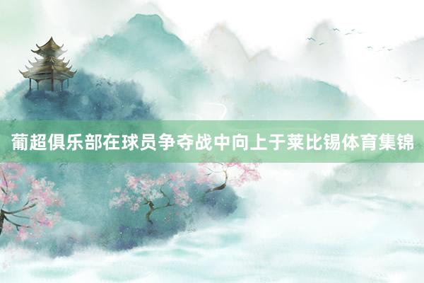 葡超俱乐部在球员争夺战中向上于莱比锡体育集锦