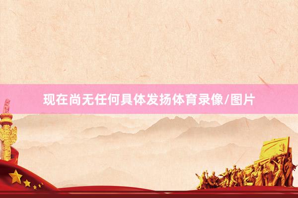 现在尚无任何具体发扬体育录像/图片
