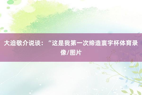 大迫敬介说谈:“这是我第一次缔造寰宇杯体育录像/图片